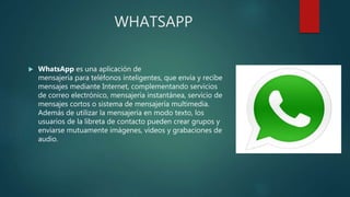 WHATSAPP
 WhatsApp es una aplicación de
mensajería para teléfonos inteligentes, que envía y recibe
mensajes mediante Internet, complementando servicios
de correo electrónico, mensajería instantánea, servicio de
mensajes cortos o sistema de mensajería multimedia.
Además de utilizar la mensajería en modo texto, los
usuarios de la libreta de contacto pueden crear grupos y
enviarse mutuamente imágenes, vídeos y grabaciones de
audio.
 