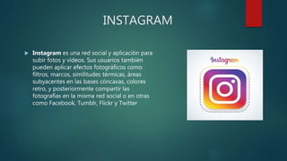INSTAGRAM
 Instagram es una red social y aplicación para
subir fotos y vídeos. Sus usuarios también
pueden aplicar efectos fotográficos como
filtros, marcos, similitudes térmicas, áreas
subyacentes en las bases cóncavas, colores
retro, y posteriormente compartir las
fotografías en la misma red social o en otras
como Facebook, Tumblr, Flickr y Twitter
 