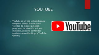 YOUTUBE
 YouTube es un sitio web dedicado a
compartir vídeos. Presenta una
variedad de clips de películas,
programas de televisión y vídeos
musicales, así como contenidos
amateur como videoblogs y YouTube
Gaming.
 