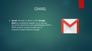 GMAIL
 Gmail, llamado en Reino Unido Google
Mail por problemas legales, es un servicio
de correo electrónico con posibilidades POP3 e
IMAP gratuito proporcionado por la
empresa estadounidense Google
 
