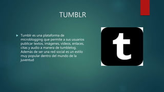 TUMBLR
 Tumblr es una plataforma de
microblogging que permite a sus usuarios
publicar textos, imágenes, vídeos, enlaces,
citas y audio a manera de tumblelog.
Además de ser una red social es un estilo
muy popular dentro del mundo de la
juventud
 