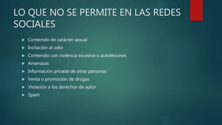 LO QUE NO SE PERMITE EN LAS REDES
SOCIALES
 Contenido de carácter sexual
 Incitación al odio
 Contenido con violencia excesiva o autolesiones
 Amenazas
 Información privada de otras personas
 Venta o promoción de drogas
 Violación a los derechos de autor
 Spam
 