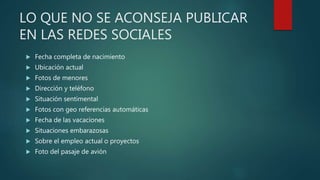 LO QUE NO SE ACONSEJA PUBLICAR
EN LAS REDES SOCIALES
 Fecha completa de nacimiento
 Ubicación actual
 Fotos de menores
 Dirección y teléfono
 Situación sentimental
 Fotos con geo referencias automáticas
 Fecha de las vacaciones
 Situaciones embarazosas
 Sobre el empleo actual o proyectos
 Foto del pasaje de avión
 