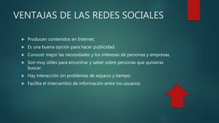 VENTAJAS DE LAS REDES SOCIALES
 Producen contenidos en Internet.
 Es una buena opción para hacer publicidad.
 Conocer mejor las necesidades y los intereses de personas y empresas.
 Son muy útiles para encontrar y saber sobre personas que quisieras
buscar.
 Hay interacción sin problemas de espacio y tiempo.
 Facilita el intercambio de información entre los usuarios
 