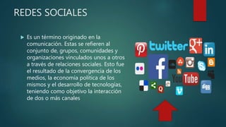 REDES SOCIALES
 Es un término originado en la
comunicación. Estas se refieren al
conjunto de, grupos, comunidades y
organizaciones vinculados unos a otros
a través de relaciones sociales. Esto fue
el resultado de la convergencia de los
medios, la economía política de los
mismos y el desarrollo de tecnologías,
teniendo como objetivo la interacción
de dos o más canales
 