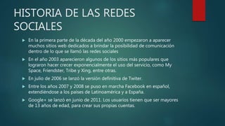 HISTORIA DE LAS REDES
SOCIALES
 En la primera parte de la década del año 2000 empezaron a aparecer
muchos sitios web dedicados a brindar la posibilidad de comunicación
dentro de lo que se llamó las redes sociales
 En el año 2003 aparecieron algunos de los sitios más populares que
lograron hacer crecer exponencialmente el uso del servicio, como My
Space, Friendster, Tribe y Xing, entre otras.
 En julio de 2006 se lanzó la versión definitiva de Twiter.
 Entre los años 2007 y 2008 se puso en marcha Facebook en español,
extendiéndose a los países de Latinoamérica y a España.
 Google+ se lanzó en junio de 2011. Los usuarios tienen que ser mayores
de 13 años de edad, para crear sus propias cuentas.
 