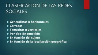 CLASIFICACION DE LAS REDES
SOCIALES
 Generalistas u horizontales
 Cerradas
 Temáticas o verticales
 Por tipo de conexión
 En función del sujeto
 En función de la localización geográfica
 