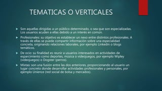 TEMATICAS O VERTICALES
 Son aquellas dirigidas a un público determinado, o sea que son especializadas.
Los usuarios acuden a ellas debido a un interés en común.
 Profesionales: su objetivo es establecer un nexo entre distintos profesionales. A
través de ellas se puede compartir información sobre una especialidad
concreta, originando relaciones laborales, por ejemplo Linkedin o blogs
temáticos.
 De ocio: su finalidad es reunir a usuarios interesados en actividades de
esparcimiento como deportes, música o videojuegos, por ejemplo Wipley
(videojuegos) o Dogster (perros).
 Mixtas: son una fusión entre las dos anteriores, proporcionando al usuario un
lugar concreto donde desarrollar actividades profesionales y personales, por
ejemplo Unience (red social de bolsa y mercados).
 