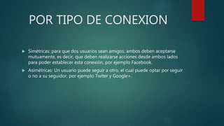 POR TIPO DE CONEXION
 Simétricas: para que dos usuarios sean amigos, ambos deben aceptarse
mutuamente, es decir, que deben realizarse acciones desde ambos lados
para poder establecer esta conexión, por ejemplo Facebook.
 Asimétricas: Un usuario puede seguir a otro, el cual puede optar por seguir
o no a su seguidor, por ejemplo Twiter y Google+.
 