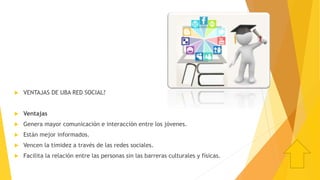  VENTAJAS DE UBA RED SOCIAL?
 Ventajas
 Genera mayor comunicación e interacción entre los jóvenes.
 Están mejor informados.
 Vencen la timidez a través de las redes sociales.
 Facilita la relación entre las personas sin las barreras culturales y físicas.
 