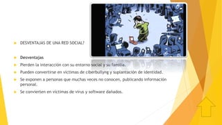  DESVENTAJAS DE UNA RED SOCIAL?
 Desventajas
 Pierden la interacción con su entorno social y su familia.
 Pueden convertirse en víctimas de ciberbullyng y suplantación de identidad.
 Se exponen a personas que muchas veces no conocen, publicando información
personal.
 Se convierten en víctimas de virus y software dañados.
 
