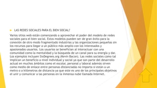  LAS REDES SOCIALES PARA EL BIEN SOCIAL?
Varios sitios web están comenzando a aprovechar el poder del modelo de redes
sociales para el bien social. Estos modelos pueden ser de gran éxito para la
conexión de otro modo fragmentado industrias y las organizaciones pequeñas sin
los recursos para llegar a un público más amplio con los interesados y
apasionados usuarios. Los usuarios se benefician al interactuar con una
comunidad como la mentalidad y la búsqueda de un canal para su energía y dar.
Los ejemplos incluyen SixDegrees.org (Kevin Bacon). Las redes sociales como tal
implican un beneficio a nivel individual y social ya que son parte del desarrollo
actual en muchos ámbitos como el escolar, personal y laboral además sirven
como medio de enlace entre personas distanciadas no importa si están a un
metro o a kilómetros de distancia ya que este es uno de los principales objetivos
el unir y comunicar a las personas en la inmensa nube llamada Internet.
 