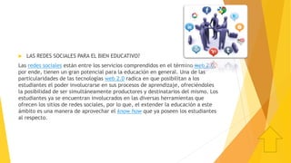 LAS REDES SOCIALES PARA EL BIEN EDUCATIVO?
Las redes sociales están entre los servicios comprendidos en el término web 2.0,
por ende, tienen un gran potencial para la educación en general. Una de las
particularidades de las tecnologías web 2.0 radica en que posibilitan a los
estudiantes el poder involucrarse en sus procesos de aprendizaje, ofreciéndoles
la posibilidad de ser simultáneamente productores y destinatarios del mismo. Los
estudiantes ya se encuentran involucrados en las diversas herramientas que
ofrecen los sitios de redes sociales, por lo que, el extender la educación a este
ámbito es una manera de aprovechar el know how que ya poseen los estudiantes
al respecto.
 