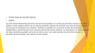  ESTRUCTURA DE UNA RED SOCIAL?
 BASICA
Los SNS (Social Networking Services) son servicios basados en la web que permiten construir un perfil
público o semi-público dentro de un sistema limitado, además de articular una lista de otros usuarios
con los que se comparte una conexión. También es posible ver y recorrer la lista de conexiones
establecidas y las hechas por otros usuarios dentro del mismo sistema. La naturaleza y la nomenclatura
de estas conexiones pueden variar de un sitio a otro. Las redes sociales nos permiten conocer a
personas de otros países o de nuestro mismo estado
 