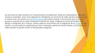 Los servicios de redes sociales son frecuentemente accedidos por medio de computadoras, tabletas y
celulares avanzados, entre otros dispositivos inteligentes Los servicios de redes sociales requieren que
el usuario cree una cuenta y un perfil de usuario para poder acceder a los servicios que se ofrecen
aunque la mayoría de las redes incorporan la opción de cargar imágenes de perfil personales como
dibujos o fotografías de sí mismos. Ciertas redes se caracterizan por la asignación de un avatar a cada
usuario, el cual puede ser modificado por este a voluntad y dentro de ciertos límites. Los servicios de
redes sociales se pueden dividir en dos grandes categorías:
 