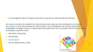  La investigación sobre el impacto social de la creación de redes sociales de software
Un número creciente de académicos comentaristas están cada vez más interesados en el estudio
de Facebook y otras herramientas de redes sociales. Los investigadores de ciencias sociales han
empezado a investigar cuál es el impacto que esto puede tener en la sociedad. Diversos artículos han
investigado cuestiones como:
 Identidad y Privacidad
 Aprendizaje
 Capital social
 Uso en adolescentes y niños
 