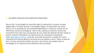  LAS REDES SOCIALES EN ELCONTEXTO EDUCATIVO
Hoy en día, la tecnología ha revertido sobre la educación un avance a pasos
agigantados. El hecho de que la tecnología llegue a la educación con tanta
fuerza, es el resultado de una sociedad dependiente a todos los niveles de los
diferentes avances tecnológicos. Hoy en día, podemos encontrar hechos tan
contradictorios como que una persona de una media de edad de 60 años tenga un
primer contacto dificultoso con aplicaciones de mensajería instantánea
como WhatsApp o Twitter, y que por otro lado encuentres un bebé de 3 años
utilizando con soltura gestos y acciones de una tableta o móvil. Sobre la base de
esto, se hace necesario analizar los pros y los contras que puede tener la
tecnología en el contexto socio-educativo de los jóvenes.
 