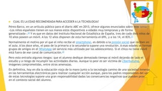  CUAL ES LA EDAD RECOMENDADA PARA ACCEDER A LA TECNOLOGIA?
Pérez-Barco, en un artículo público para el diario ABC en 2013, ofrece algunos enunciados sobre este tema:
«Los niños españoles tienen en sus manos estos dispositivos a edades muy tempranas y de forma
generalizada».20 Y es que en datos del Instituto Nacional de Estadística de España, tres de cada diez niños de
10 años poseen un móvil. A los 12 años disponen de esta herramienta el 69%, y a los 14, el 83%.21
Normalmente el motivo por el que el niño recibe el smartphone, es debido a la presión social que reciben en
el aula. A los doce años, el paso de la primaria a la secundaria supone una revolución. A esas edades se forman
grupos de amigos en el WhatsApp (el servicio más utilizado por los adolescentes). Si el chico no tiene móvil
está fuera de ese canal de comunicación.20
Pero esto entraña algunos riesgos: que el alumno dedique demasiado tiempo al móvil dejando de lado el
estudio y a riesgo de incumplir las actividades diarias. Aunque lo peor es ser víctima de ciberbullying,
imágenes comprometidas, entre otras amenazas.
En definitiva, hoy en día la educación viaja de la mano junto a la tecnología camino de una sociedad inmersa
en las herramientas electrónicas para realizar cualquier acción aunque, para los padres responsables del uso
de estas tecnologías supone una gran responsabilidad dadas las consecuencias negativas que pueden provocar
en el contexto social del alumno.
 