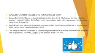  CUALES SON LAS REDES SOCIALES APTAS PARA MENORES DE EDAD?
 Banana Connection: Es una red social apta para niños de entre 7-12 años que permite visualiza,
ordenar y compartir videos de YouTube, crear comunidades según intereses comunes e interactuar
con el resto de usuarios.
 Baoba Planet: red social que alterna el juego entre niños de diferentes países con la involucración
de los padres. Edad recomendada 6-12 años.
 Club Penguin: red que se basa en la creatividad para desarrollar la interrelación entre los miembros
(uso de pingüinos) con chats, juegos.. para niños de entre 6-14 años.
 
