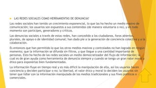  LAS REDES SOCIALES COMO HERRAMIENTAS DE DENUNCIA?
Las redes sociales han tenido un crecimiento exponencial, lo que las ha hecho un medio masivo de
comunicación; los usuarios son expuestos a sus contenidos (de manera voluntaria o no), y en todo
momento son participes, generadores y críticos.
Las denuncias sociales a través de estas redes, han concedido a los ciudadanos, foros abiertos,
plurales, de apoyo o de identidad comunal; han dado pie a la generación de conciencia colectiva y a la
colaboración.
Es entonces que han permitido lo que los otros medios masivos y controlados no han logrado en ningún
momento; que la información se difunda sin filtros, y que llegue a una cantidad importante de
personas. Esto ha hecho de las redes sociales un medio democratizador del flujo de información; la
cual es de gran ayuda como herramienta de denuncia siempre y cuando se tenga un gran valor moral y
ético para exponerlas bien fundamentadas.
La información fluye en tiempo real y es más difícil la manipulación de ella, así los usuarios hacen
conciencia y deciden participar o no; la libertad, el valor ético y moral lo deciden los usuarios sin
tener que lidiar con la información manipulada de los medios tradicionales y sus fines políticos o
comerciales.
 