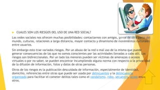  CUALES SON LOS RIESGOS DEL USO DE UNA RED SOCIAL?
Las redes sociales nos ofrecen muchas posibilidades: contactarnos con amigos, gente de otra parte del
mundo, culturas, relaciones a larga distancia, mayor contacto y dinamismo de movimientos culturales
entre usuarios.
Sin embargo esto trae variados riesgos. Por un abuso de la red o mal uso de la misma que puede
generar consecuencias de las que no somos conscientes por las actividades llevadas a cabo allí. Los
riesgos son bidireccionales. Por un lado los menores pueden ser víctimas de amenazas o acosos
virtuales o por no saber, se pueden encontrar incumpliendo alguna norma con respecto a la privacidad
de la difusión de información, fotos y datos de otras personas.
Otros de los riesgos es la publicación descuidada de información, especialmente de identidad,
domicilio, referencias entre otras que puede ser usada por delincuentes y la delincuencia
organizada para facilitar el cometer delitos tales como el vandalismo, robo, secuestro, acoso entre
otros.
 