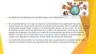  EL DEBATE DE LOS SERVICIOS DE UNA RED SOCIAL EN EL PERIODISMO
 En la sociedad de hoy, en la que las cosas van sustancialmente más rápido que hace años, las
nuevas formas de comunicación permiten la relación entre personas. Pero la cuestión está en saber
si estas redes pueden llegar a sustituir a la comunicación directa, al cara a cara, tan enriquecedor.
El conflicto es claro, entre los defensores de las redes y los detractores, entre los que ven en la
pantalla del ordenador una salida a un mundo de la comunicación que de otra forma no sería
posible, y los que ven en sitios como Tuenti y Facebook como un peligro a lo desconocido, al no
conocer con seguridad al interlocutor, al mal uso de las información publicada.
 Los medios de comunicación, los escritos en este caso, se posicionan en el debate de las redes
sociales y se pueden clasificar los argumentos de los medios en dos grandes bloques:
 