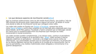  Los que destacan aspectos de movilización social[editar]
Aquí se analizan publicaciones como las del medio Nuevo Diario, que publica "más de
940 millones de personas están registradas en alguna red social",ya desde el titular
está dando la idea de movilización social que consiguen estas redes.
Las redes más usadas en España son Twitter y Facebook, aunque hay otras
como Tuenti o Badoo y entre ellas compiten en un mercado poco explotado pero muy
desarrollado. Así El País publica "Facebook y Tuenti compiten por el liderazgo",donde
da cuenta que la competitividad entre las empresas que manejan las redes
transciende el mundo económico.
Las redes sociales pueden complementar, y en ciertos casos, sustituir al periodismo
tradicional, como se asegura en el periódico Hoy: "Blogs, redes sociales y diarios
digitales redefinen el periodismo", teniendo a los blogs como nuevos nichos de
información. Las comunidades sociales que se construyen en Internet y la proyección
de los diarios digitales marcan hoy la pauta en el mundo de la comunicación, por lo
que los periodistas y los medios tradicionales están obligados a reinventarse si no
quieren desaparecer.
 