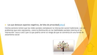  Los que destacan aspectos negativos, de falta de privacidad[editar]
Ciertos sectores temen que las redes sociales reemplacen la interacción social tradicional, con los
problemas que esto representa, como la disminución en las habilidades sociales (merma en la
interacción "cara a cara") por lo que podría correr el riesgo de que se convierta en una forma de
aislamiento social
 