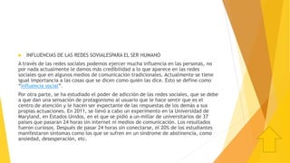  INFLUENCIAS DE LAS REDES SOVIALESPARA EL SER HUMANO
A través de las redes sociales podemos ejercer mucha influencia en las personas, no
por nada actualmente le damos más credibilidad a lo que aparece en las redes
sociales que en algunos medios de comunicación tradicionales. Actualmente se tiene
igual importancia a las cosas que se dicen como quién las dice. Esto se define como
“influencia social”.
Por otra parte, se ha estudiado el poder de adicción de las redes sociales, que se debe
a que dan una sensación de protagonismo al usuario que le hace sentir que es el
centro de atención y le hacen ser expectante de las respuestas de los demás a sus
propias actuaciones. En 2011, se llevó a cabo un experimento en la Universidad de
Maryland, en Estados Unidos, en el que se pidió a un millar de universitarios de 37
países que pasaran 24 horas sin internet ni medios de comunicación. Los resultados
fueron curiosos. Después de pasar 24 horas sin conectarse, el 20% de los estudiantes
manifestaron síntomas como los que se sufren en un síndrome de abstinencia, como
ansiedad, desesperación, etc.
 