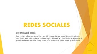 REDES SOCIALES
QUE ES UNA RED SOCIAL?
Una red social es una estructura social compuesta por un conjunto de actores
que están relacionados de acuerdo a algún criterio. Normalmente se representan
simbolizando los actores como nodos y las relaciones como líneas que los unen.
 