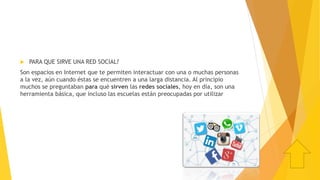  PARA QUE SIRVE UNA RED SOCIAL?
Son espacios en Internet que te permiten interactuar con una o muchas personas
a la vez, aún cuando éstas se encuentren a una larga distancia. Al principio
muchos se preguntaban para qué sirven las redes sociales, hoy en día, son una
herramienta básica, que incluso las escuelas están preocupadas por utilizar
 