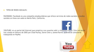  TIPOS DE REDES SOCIALES:
FACEBOOK: Facebook es una compañía estadounidense que ofrece servicios de redes sociales y medios
sociales en línea con sede en Menlo Park, California.
YOUTUBE: es un portal del Internet que propicia a sus usuarios subir y visualizar vídeos. Esta red social
fue creada en febrero de 2005 por Chad Hurley, Steve Chen y Jawed Karim, quienes se conocieron
trabajando en PayPal.
 