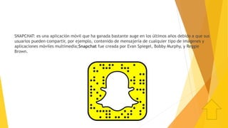 SNAPCHAT: es una aplicación móvil que ha ganada bastante auge en los últimos años debido a que sus
usuarios pueden compartir, por ejemplo, contenido de mensajería de cualquier tipo de imágenes y
aplicaciones móviles multimedia;Snapchat fue creada por Evan Spiegel, Bobby Murphy, y Reggie
Brown.
 