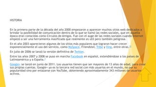 HISTORIA
En la primera parte de la década del año 2000 empezaron a aparecer muchos sitios web dedicados a
brindar la posibilidad de comunicación dentro de lo que se llamó las redes sociales, que en aquella
época eran conocidas como Círculos de Amigos. Fue con el auge de las redes sociales cuando Internet
empezó a ser una herramienta masificada que realmente es útil pero también peligrosa.
En el año 2003 aparecieron algunos de los sitios más populares que lograron hacer crecer
exponencialmente el uso del servicio, como MySpace, Friendster, Tribe y Xing, entre otras.12
En julio de 2006 se lanzó la versión definitiva de Twitter.
Entre los años 2007 y 2008 se puso en marcha Facebook en español, extendiéndose a los países de
Latinoamérica y a España.3
Google+ se lanzó en junio de 2011. Los usuarios tienen que ser mayores de 13 años de edad, para crear
sus propias cuentas. Google+ ya es la tercera red social con más usuarios en el mundo, no por su
popularidad sino por enlazarse con YouTube, obteniendo aproximadamente 343 millones de usuarios
activos.
 