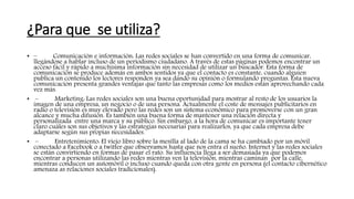 ¿Para que se utiliza?
• – Comunicación e información: Las redes sociales se han convertido en una forma de comunicar,
llegándose a hablar incluso de un periodismo ciudadano. A través de estas páginas podemos encontrar un
acceso fácil y rápido a muchísima información sin necesidad de utilizar un buscador. Esta forma de
comunicación se produce además en ambos sentidos ya que el contacto es constante, cuando alguien
publica un contenido los lectores responden ya sea dando su opinión o formulando preguntas. Esta nueva
comunicación presenta grandes ventajas que tanto las empresas como los medios están aprovechando cada
vez más.
• – Marketing: Las redes sociales son una buena oportunidad para mostrar al resto de los usuarios la
imagen de una empresa, un negocio o de una persona. Actualmente el coste de mensajes publicitarios en
radio o televisión es muy elevado pero las redes son un sistema económico para promoverse con un gran
alcance y mucha difusión. Es también una buena forma de mantener una relación directa y
personalizada entre una marca y su público. Sin embargo, a la hora de comunicar es importante tener
claro cuáles son sus objetivos y las estrategias necesarias para realizarlos, ya que cada empresa debe
adaptarse según sus propias necesidades.
• – Entretenimiento: El viejo libro sobre la mesilla al lado de la cama se ha cambiado por un móvil
conectado a Facebook o a twitter que observamos hasta que nos entra el sueño. Internet y las redes sociales
se están convirtiendo en formas de pasar el rato. Su influencia llega a ser demasiada ya que podemos
encontrar a personas utilizando las redes mientras ven la televisión, mientras caminan por la calle,
mientras conducen un automóvil o incluso cuando queda con otra gente en persona (el contacto cibernético
amenaza as relaciones sociales tradicionales).
 