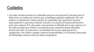 Cuidados
• Las redes sociales pueden ser utilizadas para un uso personal y privado pero se
debe tener en cuenta que todo lo que se publique quedará registrado. Por este
motivo, es importante cuidar mucho los contenidos que queremos mostrar,
especialmente si queremos utilizar el perfil o la cuenta de forma profesional o
para una empresa. Por otra parte, una persona es definida por lo que aparece en
las redes sociales que utiliza y la impresión que causemos puede depender
mucho del estilo, la educación o la claridad con la que expongamos los
argumentos. Por último, aunque estemos acostumbrados a la escritura abreviada
de WhatsApp, intenta evitar las faltas ortográficas.
 