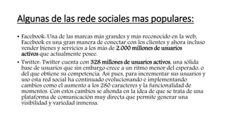 Algunas de las rede sociales mas populares:
• Facebook: Una de las marcas más grandes y más reconocido en la web,
Facebook es una gran manera de conectar con los clientes y ahora incluso
vender bienes y servicios a los más de 2.000 millones de usuarios
activos que actualmente posee.
• Twitter: Twitter cuenta con 328 millones de usuarios activos, una sólida
base de usuarios que sin embargo crece a un ritmo menor del esperado, o
del que obtiene su competencia. Así pues, para incrementar sus usuarios y
uso esta red social ha continuado evolucionando e implementando
cambios como el aumento a los 280 caracteres y la funcionalidad de
momentos. Con estos cambios se ahonda en la idea de que se trata de una
plataforma de comunicación muy directa que permite generar una
visibilidad y variedad inmensa.
 