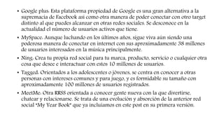 • Google plus: Esta plataforma propiedad de Google es una gran alternativa a la
supremacía de Facebook así como otra manera de poder conectar con otro target
distinto al que puedes alcanzar en otras redes sociales. Se desconoce en la
actualidad el número de usuarios activos que tiene.
• MySpace: Aunque luchando en los últimos años, sigue viva aún siendo una
poderosa manera de conectar en internet con sus aproximadamente 38 millones
de usuarios interesados en la música principalmente.
• Ning: Crea tu propia red social para tu marca, producto, servicio o cualquier otra
cosa que desee e interactuar con estos 10 millones de usuarios.
• Tagged: Orientados a los adolescentes o jóvenes, se centra en conocer a otras
personas con intereses comunes y para juego, y es formidable su tamaño con
aproximadamente 100 millones de usuarios registrados.
• MeetMe: Otra RRSS orientada a conocer gente nueva con la que divertirse,
chatear y relacionarse. Se trata de una evolución y absorción de la anterior red
social “My Year Book” que ya incluíamos en este post en su primera versión.
 