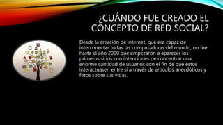¿CUÁNDO FUE CREADO EL
CONCEPTO DE RED SOCIAL?
Desde la creación de internet, que era capaz de
interconectar todas las computadoras del mundo, no fue
hasta el año 2000 que empezaron a aparecer los
primeros sitios con intenciones de concentrar una
enorme cantidad de usuarios con el fin de que estos
interactuasen entre sí a través de artículos anecdóticos y
fotos sobre sus vidas.
 
