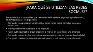¿PARA QUÉ SE UTILIZAN LAS REDES
SOCIALES?
Entre todos los usos posibles que tienen las redes sociales según su tipo de usuario,
podemos destacar los siguientes:
• Compartir fotografías personales sobre cosas como viajes, comidas, mascotas,
parejas, etc.
• Promocionar eventos sociales o de negocios.
• Hacer publicidad sobre algún producto o marca, en caso de ser una empresa.
• Compartir pensamientos sobre situaciones o noticias que se viven en la actualidad.
• Compartir noticias importantes sobre el mundo o país donde reside el usuario.
 