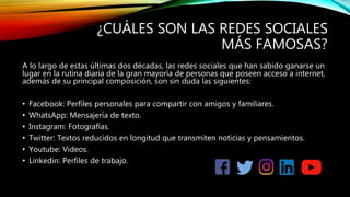 ¿CUÁLES SON LAS REDES SOCIALES
MÁS FAMOSAS?
A lo largo de estas últimas dos décadas, las redes sociales que han sabido ganarse un
lugar en la rutina diaria de la gran mayoría de personas que poseen acceso a internet,
además de su principal composición, son sin duda las siguientes:
• Facebook: Perfiles personales para compartir con amigos y familiares.
• WhatsApp: Mensajería de texto.
• Instagram: Fotografías.
• Twitter: Textos reducidos en longitud que transmiten noticias y pensamientos.
• Youtube: Videos.
• Linkedin: Perfiles de trabajo.
 