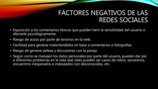 FACTORES NEGATIVOS DE LAS
REDES SOCIALES
• Exposición a los comentarios tóxicos que pueden herir la sensibilidad del usuario o
afectarle psicológicamente.
• Riesgo de acoso por parte de terceros en la web.
• Facilidad para generar malentendidos en base a comentarios o fotografías.
• Riesgo de generar peleas y discusiones con la pareja.
• Según como se manejen los datos personales por parte del usuario, pueden dar pie
a diferentes problemas en la vida real; tales pueden ser casos de robos, secuestros,
encuentros inesperados e indeseados con desconocidos, etc.
 