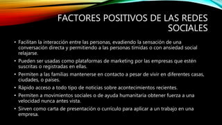 FACTORES POSITIVOS DE LAS REDES
SOCIALES
• Facilitan la interacción entre las personas, evadiendo la sensación de una
conversación directa y permitiendo a las personas tímidas o con ansiedad social
relajarse.
• Pueden ser usadas como plataformas de marketing por las empresas que estén
suscritas o registradas en ellas.
• Permiten a las familias mantenerse en contacto a pesar de vivir en diferentes casas,
ciudades, o países.
• Rápido acceso a todo tipo de noticias sobre acontecimientos recientes.
• Permiten a movimientos sociales o de ayuda humanitaria obtener fuerza a una
velocidad nunca antes vista.
• Sirven como carta de presentación o currículo para aplicar a un trabajo en una
empresa.
 
