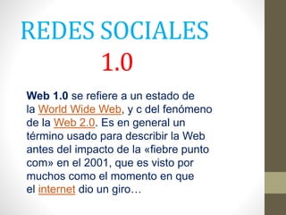 REDES SOCIALES
1.0
Web 1.0 se refiere a un estado de
la World Wide Web, y c del fenómeno
de la Web 2.0. Es en general un
término usado para describir la Web
antes del impacto de la «fiebre punto
com» en el 2001, que es visto por
muchos como el momento en que
el internet dio un giro…
 