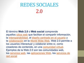 REDES SOCIALES
2.0
El término Web 2.0 o Web social comprende
aquellos sitios web que facilitan el compartir información,
la interoperabilidad, el diseño centrado en el usuario y
la colaboración en la World Wide Web. Web 2.0 permite a
los usuarios interactuar y colaborar entre sí, como
creadores de contenido, en una comunidad virtual.
Ejemplos de la Web 2.0 son las comunidades web,
los servicios web, las aplicaciones Web, los servicios de
red social
 