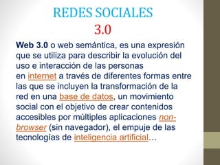 REDES SOCIALES
3.0
Web 3.0 o web semántica, es una expresión
que se utiliza para describir la evolución del
uso e interacción de las personas
en internet a través de diferentes formas entre
las que se incluyen la transformación de la
red en una base de datos, un movimiento
social con el objetivo de crear contenidos
accesibles por múltiples aplicaciones non-
browser (sin navegador), el empuje de las
tecnologías de inteligencia artificial…
 