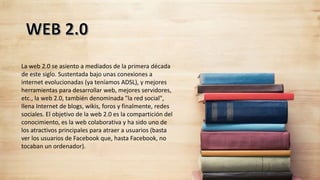 La web 2.0 se asiento a mediados de la primera década
de este siglo. Sustentada bajo unas conexiones a
internet evolucionadas (ya teníamos ADSL), y mejores
herramientas para desarrollar web, mejores servidores,
etc., la web 2.0, también denominada "la red social",
llena Internet de blogs, wikis, foros y finalmente, redes
sociales. El objetivo de la web 2.0 es la compartición del
conocimiento, es la web colaborativa y ha sido uno de
los atractivos principales para atraer a usuarios (basta
ver los usuarios de Facebook que, hasta Facebook, no
tocaban un ordenador).
 