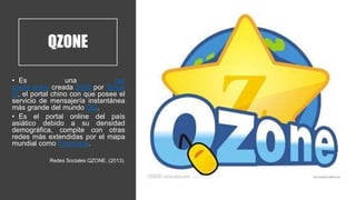 QZONE
• Es una red
social china creada 2005 por Tence
nt, el portal chino con que posee el
servicio de mensajería instantánea
más grande del mundo QQ.
• Es el portal online del país
asiático debido a su densidad
demográfica, compite con otras
redes más extendidas por el mapa
mundial como Facebook.
Redes Sociales QZONE. (2013).
 