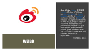 WEIBO
• Sina Weibo (chino: 新浪微博
, pinyin: Xīnlàng Wēibó) es
un sitio web chino de redes
sociales, similar a Facebook y,
en menor medida, a Twitter. Es
utilizado por, aproximadamente,
el 30% de usuarios de Internet
en China, alcanzando una
penetración cercana a la que
tiene Twitter en los Estados
Unidos, pues a mediados de
2012 contaba con cerca de 368
millones de usuarios
registrados.
WIKIPEDIA. (2018).
 