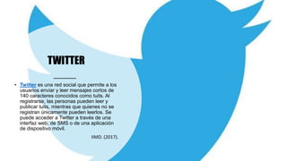 TWITTER
• Twitter es una red social que permite a los
usuarios enviar y leer mensajes cortos de
140 caracteres conocidos como tuits. Al
registrarse, las personas pueden leer y
publicar tuits, mientras que quienes no se
registran únicamente pueden leerlos. Se
puede acceder a Twitter a través de una
interfaz web, de SMS o de una aplicación
de dispositivo móvil.
IIMD. (2017).
 